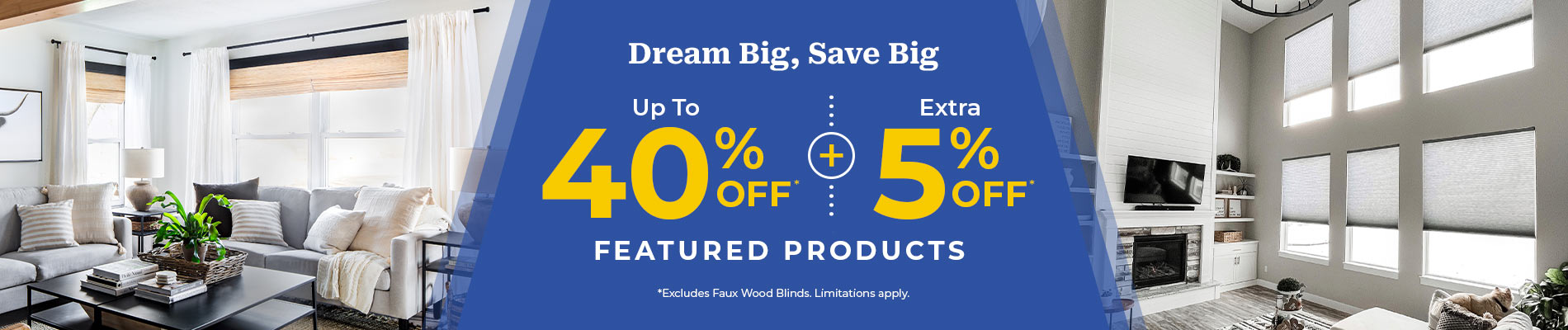 Up To 40% Off* + Extra 5% Off Featured Products* (*Excludes Faux Wood Blinds)