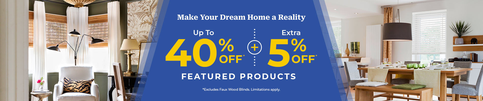 Up To 40% Off* + Extra 5% Off Featured Products* (*Excludes Faux Wood Blinds)